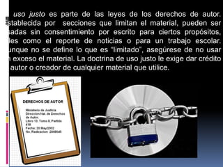 El uso justo es parte de las leyes de los derechos de autor.
Establecida por secciones que limitan el material, pueden ser
usadas sin consentimiento por escrito para ciertos propósitos,
tales como el reporte de noticias o para un trabajo escolar.
Aunque no se define lo que es “limitado”, asegúrese de no usar
en exceso el material. La doctrina de uso justo le exige dar crédito
al autor o creador de cualquier material que utilice.
 
