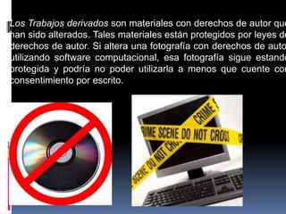Los Trabajos derivados son materiales con derechos de autor que
han sido alterados. Tales materiales están protegidos por leyes de
derechos de autor. Si altera una fotografía con derechos de auto
utilizando software computacional, esa fotografía sigue estando
protegida y podría no poder utilizarla a menos que cuente con
consentimiento por escrito.
 