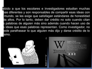 Debido a que los escolares e investigadores estudian muchas
ideas diferentes y son responsables de compartir esas ideas con
el mundo, se les exige que satisfagan estándares de honestidad
más altos. Por lo tanto, deben dar crédito no solo cuando citan
las palabras de alguien más sino además cuando hacen uso de
las ideas que esas palabras representan. Como investigador, no
puede parafrasear lo que alguien más dijo y darse crédito de lo
mismo.
 