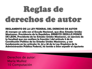 REGLAMENTO DE LA LEY FEDERAL DEL DERECHO DE AUTOR
AI margen un sello con el Escudo Nacional, que dice: Estados Unidos
Mexicanos. Presidencia de la República. ERNESTO ZEDILLO PONCE
DE LEON, Presidente de los Estados Unidos Mexicanos, en ejercicio de
la facultad que me confiere la fracción I del artículo 9 de la
Constitución Política de los Estados Unidos Mexicanos, y con
fundamento en los artículos 13, 34 y 38 de la Ley Orgánica de la
Administración Pública Federal, he tenido a bien expedir el siguiente



 Derechos de autor:
 María Muñoz
 10 Computación
 