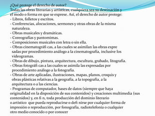 ¿Qué protege el derecho de autor?
Todas las obras literarias y artísticas, cualquiera sea su destinación y
el modo o forma en que se exprese. Así, el derecho de autor protege:
- Libros, folletos y escritos.
- Conferencias, alocuciones, sermones y otras obras de la misma
  naturaleza.
- Obras musicales y dramáticas.
- Coreografías y pantomimas.
- Composiciones musicales con letra o sin ella.
- Obras cinematográﬁ cas, a las cuales se asimilan las obras expre
 sadas por procedimiento análogo a la cinematografía, inclusive los
 videogramas.
- Obras de dibujo, pintura, arquitectura, escultura, grabado, litografía.
- Obras fotográﬁ cas a las cuales se asimila las expresadas por
 procedimiento análogo a la fotografía.
- Obras de arte aplicadas, ilustraciones, mapas, planos, croquis y
 obras plásticas relativas a la geografía, a la topografía, a la
 arquitectura o a las ciencias.
- Programas de computador, bases de datos (siempre que haya
originalidad en la disposición de sus contenidos) y creaciones multimedia (sus
contenidos) y, en ﬁ n, toda producción del dominio literario
o artístico que pueda reproducirse o deﬁ nirse por cualquier forma de
impresión o reproducción, por fonografía, radiotelefonía o cualquier
otro medio conocido o por conocer
 
