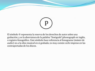 p
El símbolo ℗ representa la reserva de los derechos de autor sobre una
grabación; y es la abreviatura de la palabra “fonógrafo”;phonograph en inglés,
o registro fonográfico. Este símbolo hace referencia al fonograma (máster de
audio) no a la obra musical en sí grabada; es muy común verlo impreso en las
contraportadas de los discos.
 