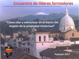 "Cómo citar y referenciar en el marco del
  respeto de la propiedad intelectual"




                                      Popayán 2012
 