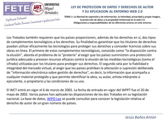 Los Tratados también requieren que los países proporcionen, además de los derechos en sí, dos tipos
de complementos tecnológicos a los derechos. Su finalidad es garantizar que los titulares de derechos
puedan utilizar eficazmente las tecnologías para proteger sus derechos y conceder licencias sobre sus
obras en línea. El primero de estos complementos tecnológicos, conocido como "la disposición contra
la elusión", aborda el problema de la "piratería" al exigir que los países suministren una protección
jurídica adecuada y prevean recursos eficaces contra la elusión de las medidas tecnológicas (como el
cifrado) utilizadas por los titulares para proteger sus derechos. El segundo vela por la fiabilidad e
integridad del mercado virtual, al exigir que los países prohiban la alteración o supresión deliberada
de "información electrónica sobre gestión de derechos", es decir, la información que acompaña a
cualquier material protegido y que permite identificar la obra, su autor, artista intérprete o
ejecutante, o propietario y las condiciones de su uso.

El WCT entró en vigor el 6 de marzo de 2002. La fecha de entrada en vigor del WPPT fue el 20 de
mayo de 2002. Varios países han aplicado las disposiciones de los dos Tratados en su legislación
nacional. La base de datos, WIPO Lex se puede consultar para conocer la legislación relativa al
derecho de autor de un gran número de países.
 