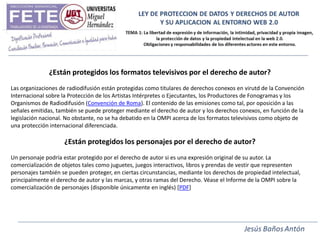 ¿Están protegidos los formatos televisivos por el derecho de autor?
Las organizaciones de radiodifusión están protegidas como titulares de derechos conexos en virutd de la Convención
Internacional sobre la Protección de los Artistas Intérpretes o Ejecutantes, los Productores de Fonogramas y los
Organismos de Radiodifusión (Convención de Roma). El contenido de las emisiones como tal, por oposición a las
señales emitidas, también se puede proteger mediante el derecho de autor y los derechos conexos, en función de la
legislación nacional. No obstante, no se ha debatido en la OMPI acerca de los formatos televisivos como objeto de
una protección internacional diferenciada.

                    ¿Están protegidos los personajes por el derecho de autor?
Un personaje podría estar protegido por el derecho de autor si es una expresión original de su autor. La
comercialización de objetos tales como juguetes, juegos interactivos, libros y prendas de vestir que representen
personajes también se pueden proteger, en ciertas circunstancias, mediante los derechos de propiedad intelectual,
principalmente el derecho de autor y las marcas, y otras ramas del Derecho. Véase el Informe de la OMPI sobre la
comercialización de personajes (disponible únicamente en inglés) [PDF]
 
