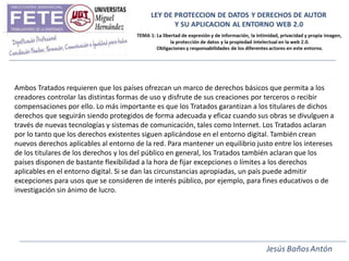 Ambos Tratados requieren que los países ofrezcan un marco de derechos básicos que permita a los
creadores controlar las distintas formas de uso y disfrute de sus creaciones por terceros o recibir
compensaciones por ello. Lo más importante es que los Tratados garantizan a los titulares de dichos
derechos que seguirán siendo protegidos de forma adecuada y eficaz cuando sus obras se divulguen a
través de nuevas tecnologías y sistemas de comunicación, tales como Internet. Los Tratados aclaran
por lo tanto que los derechos existentes siguen aplicándose en el entorno digital. También crean
nuevos derechos aplicables al entorno de la red. Para mantener un equilibrio justo entre los intereses
de los titulares de los derechos y los del público en general, los Tratados también aclaran que los
países disponen de bastante flexibilidad a la hora de fijar excepciones o límites a los derechos
aplicables en el entorno digital. Si se dan las circunstancias apropiadas, un país puede admitir
excepciones para usos que se consideren de interés público, por ejemplo, para fines educativos o de
investigación sin ánimo de lucro.
 