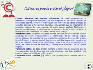¿Cómo se puede evitar el plagio?

Citando siempre las fuentes utilizadas: se debe proporcionar la
referencia bibliográfica completa de los fragmentos de obras ajenas de
naturaleza escrita, sonora o audiovisual, así como de las obras aisladas de
carácter plástico o fotográfico figurativo (imágenes) que se incorporen en
cualquier trabajo. De esta manera, el lector puede localizar fácilmente el
fragmento o la imagen original que se ha utilizado. Se tiene que citar tanto la
bibliografía utilizada como las obras citadas en el trabajo.
Parafraseando: utilizando las ideas de otra persona pero usando las propias
palabras, es decir, comprendiendo la información de un trabajo original
siendo capaces de expresar la idea mediante una forma de expresión propia.
Los sinónimos, el tiempo verbal, la estructura de las frases, etc., pueden ser
de gran utilidad. Tanto si se parafrasea como si se cita textualmente un
autor, se debe incluir la referencia bibliográfica completa de la fuente
original.
Tomando notas: se debe anotar siempre la referencia de la fuente que se
va a consultar, sea del tipo que sea: una grabación, una tesis doctoral, una
imagen, datos estadísticos, gráficos, etc.
Cerrando entre comillas (“) todo lo que provenga directamente del texto
citado.
 