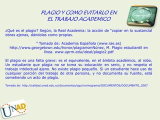 PLAGIO Y COMO EVITARLO EN
                        EL TRABAJO ACADEMICO
¿Qué es el plagio? Según, la Real Academia: la acción de “copiar en lo sustancial
obras ajenas, dándolas como propias.

               ” Tomado de: Academia Española (www.rae.es)
  http://www.georgetown.edu/honor/plagiarismNúnez, M. Plagio estudiantil en
                   línea. www.uprm.edu/ideal/plagio2.pdf

El plagio es una falta grave: es el equivalente, en el ámbito académico, al robo.
Un estudiante que plagia no se toma su educación en serio, y no respeta el
trabajo intelectual ajeno. No existe plagio pequeño. Si un estudiante hace uso de
cualquier porción del trabajo de otra persona, y no documenta su fuente, está
cometiendo un acto de plagio.

Tomado de: http://calidad.unad.edu.co/documentos/sgc/normograma/DOCUMENTOS/DOCUMENTO_2007
 