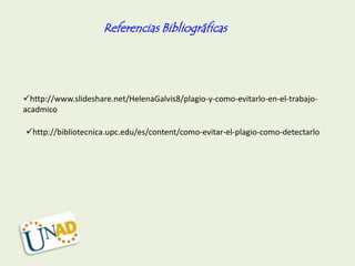 Referencias Bibliográficas




http://www.slideshare.net/HelenaGalvis8/plagio-y-como-evitarlo-en-el-trabajo-
acadmico

http://bibliotecnica.upc.edu/es/content/como-evitar-el-plagio-como-detectarlo
 