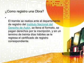¿Como registro una Obra?
•
El tramite se realiza ante el departamento
de registro del Instituto Nacional del
Derecho de Autor, se llena el formato, se
pagan derechos por la inscripción, y en un
termino de treinta días hábiles se le
regresa el certificado de registro
correspondiente.
 