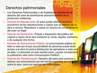 Derechos patrimoniales
• Los Derechos Patrimoniales o de Explotación representan el
derecho del autor de beneficiarse económicamente de su
producción intelectual.
• Derecho de Reproducción: El autor puede obtener beneficio
económico de las reproducciones o copias que se realicen de su
obra o recurso. Reproducir o copiar un recurso sin consentimiento
del autor es ilegal.
• Derecho de Distribución: Puesta a disposición del público del
original o copias de la obra mediante su venta, alquiler, préstamo,
o de cualquier otra forma.
• Derecho de Comunicación Pública: La comunicación pública es
todo un acto por el que una pluralidad de personas puede tener
acceso a la obra sin previa distribución de ejemplares a cada una
de ellas. La discusión en este sentido sería, ¿puede considerarse
la publicación web como Comunicación Pública?.
• Derecho de Transformación: Derecho del autor para autorizar y
obtener una remuneración por las transformaciones que se hagan
sobre la obra, como por ejemplo las traducciones.
 