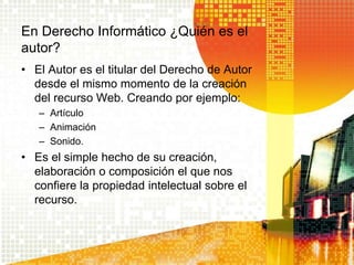 En Derecho Informático ¿Quién es el
autor?
• El Autor es el titular del Derecho de Autor
desde el mismo momento de la creación
del recurso Web. Creando por ejemplo:
– Artículo
– Animación
– Sonido.
• Es el simple hecho de su creación,
elaboración o composición el que nos
confiere la propiedad intelectual sobre el
recurso.
 