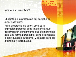 ¿Que es una obra?
El objeto de la protección del derecho de
autor es la obra.
Para el derecho de autor, obra es la
expresión personal de la inteligencia que
desarrolla un pensamiento que se manifiesta
bajo una forma perceptible, tiene originalidad
o individualidad suficiente, y es apta para ser
difundida y reproducida.
 