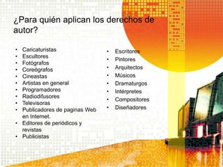 ¿Para quién aplican los derechos de
autor?
• Escritores
• Pintores
• Arquitectos
• Músicos
• Dramaturgos
• Intérpretes
• Compositores
• Diseñadores
• Caricaturistas
• Escultores
• Fotógrafos
• Coreógrafos
• Cineastas
• Artistas en general
• Programadores
• Radiodifusores
• Televisoras
• Publicadores de paginas Web
en Internet.
• Editores de periódicos y
revistas
• Publicistas
 