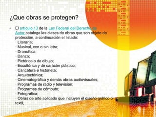¿Que obras se protegen?
• El artículo 13 de la Ley Federal del Derecho de
Autor cataloga las clases de obras que son objeto de
protección, a continuación el listado:
· Literaria;
· Musical, con o sin letra;
· Dramática;
· Danza;
· Pictórica o de dibujo;
· Escultórica y de carácter plástico;
· Caricatura e historieta;
· Arquitectónica;
· Cinematográfica y demás obras audiovisuales;
· Programas de radio y televisión;
· Programas de cómputo;
· Fotográfica;
· Obras de arte aplicado que incluyen el diseño gráfico o
textil,
 