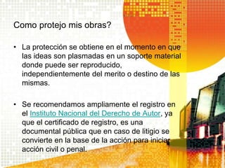 Como protejo mis obras?
• La protección se obtiene en el momento en que
las ideas son plasmadas en un soporte material
donde puede ser reproducido,
independientemente del merito o destino de las
mismas.
• Se recomendamos ampliamente el registro en
el Instituto Nacional del Derecho de Autor, ya
que el certificado de registro, es una
documental pública que en caso de litigio se
convierte en la base de la acción para iniciar
acción civil o penal.
 