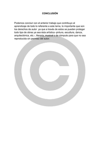 CONCLUSIÓN
Podemos concluir con el anterior trabajo que contribuyo al
aprendizaje de todo lo referente a este tema, lo importante que son
los derechos de autor ya que a través de estos se pueden proteger
todo tipo de obras ya sea ésta artística -pintura, escultura, danza,
arquitectónica, etc.-, literaria, musical o de cómputo para que no sea
reproducida sin permiso del autor.
 