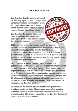 DERECHOS DE AUTOR
Los derechos de autor son una agrupación
de normas y leyes jurídicas que regulan los
derechos morales y patrimoniales que la
ley otorga a los autores por el simple
hecho de crear ya sea una obra artística
musical, literaria, científica o inédita.
Los derechos del autor es uno de los
derechos humanos fundamentales
establecido en la declaración universal de
los derechos humanos.
El término “copyright o derecho de copia”, tan utilizado
internacionalmente, proviene del derecho anglosajón. Hoy en día
ambos términos, copyright y derecho de autor, han ido
convergiendo hasta convertirse en sinónimos y se define en el
diccionario R.A.E como “El que la ley reconoce al autor de una obra
intelectual o artística para autorizar su reproducción y participar en
los beneficios que esta genere”.
Una obra pasa al dominio público cuando los derechos
patrimoniales han finiquitado. Esto sucede normalmente trascurrido
un periodo desde el fallecimiento del autor (post mortem auctoris).
El plazo mínimo, a nivel mundial, es de 50 años y está establecido
en el Convenio de Berna. Muchos países han alargado ese periodo
considerablemente. Como por ejemplo, en el Derecho europeo, son
70 años desde la defunción del autor. Una vez transcurrido ese
tiempo, dicha obra entonces puede ser empleada de forma libre,
respetando los derechos morales.
La protección del derecho de autor existe desde que la obra es
creada de una forma fijada. El derecho de autor sobre una obra
creada se convierte inmediatamente en propiedad del autor que
creó dicha obra. Sólo el autor o aquellos cuyos derechos derivan del
autor pueden reclamar propiedad.
 