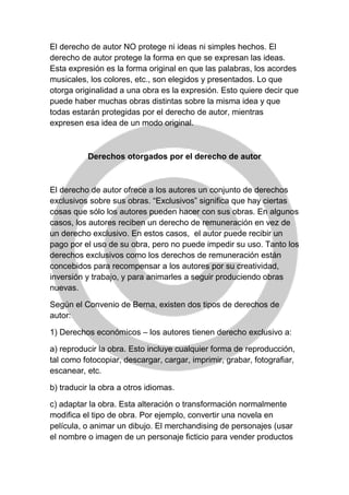 El derecho de autor NO protege ni ideas ni simples hechos. El
derecho de autor protege la forma en que se expresan las ideas.
Esta expresión es la forma original en que las palabras, los acordes
musicales, los colores, etc., son elegidos y presentados. Lo que
otorga originalidad a una obra es la expresión. Esto quiere decir que
puede haber muchas obras distintas sobre la misma idea y que
todas estarán protegidas por el derecho de autor, mientras
expresen esa idea de un modo original.
Derechos otorgados por el derecho de autor
El derecho de autor ofrece a los autores un conjunto de derechos
exclusivos sobre sus obras. “Exclusivos” significa que hay ciertas
cosas que sólo los autores pueden hacer con sus obras. En algunos
casos, los autores reciben un derecho de remuneración en vez de
un derecho exclusivo. En estos casos, el autor puede recibir un
pago por el uso de su obra, pero no puede impedir su uso. Tanto los
derechos exclusivos como los derechos de remuneración están
concebidos para recompensar a los autores por su creatividad,
inversión y trabajo, y para animarles a seguir produciendo obras
nuevas.
Según el Convenio de Berna, existen dos tipos de derechos de
autor:
1) Derechos económicos – los autores tienen derecho exclusivo a:
a) reproducir la obra. Esto incluye cualquier forma de reproducción,
tal como fotocopiar, descargar, cargar, imprimir, grabar, fotografiar,
escanear, etc.
b) traducir la obra a otros idiomas.
c) adaptar la obra. Esta alteración o transformación normalmente
modifica el tipo de obra. Por ejemplo, convertir una novela en
película, o animar un dibujo. El merchandising de personajes (usar
el nombre o imagen de un personaje ficticio para vender productos
 