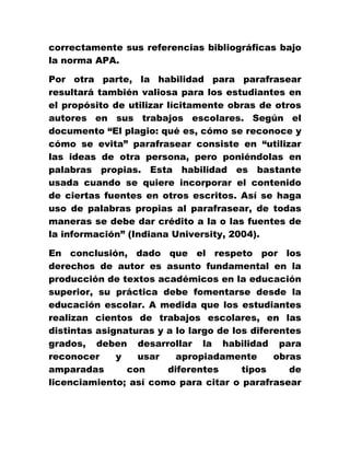correctamente sus referencias bibliográficas bajo
la norma APA.
Por otra parte, la habilidad para parafrasear
resultará también valiosa para los estudiantes en
el propósito de utilizar lícitamente obras de otros
autores en sus trabajos escolares. Según el
documento “El plagio: qué es, cómo se reconoce y
cómo se evita” parafrasear consiste en “utilizar
las ideas de otra persona, pero poniéndolas en
palabras propias. Esta habilidad es bastante
usada cuando se quiere incorporar el contenido
de ciertas fuentes en otros escritos. Así se haga
uso de palabras propias al parafrasear, de todas
maneras se debe dar crédito a la o las fuentes de
la información” (Indiana University, 2004).
En conclusión, dado que el respeto por los
derechos de autor es asunto fundamental en la
producción de textos académicos en la educación
superior, su práctica debe fomentarse desde la
educación escolar. A medida que los estudiantes
realizan cientos de trabajos escolares, en las
distintas asignaturas y a lo largo de los diferentes
grados, deben desarrollar la habilidad para
reconocer y usar apropiadamente obras
amparadas con diferentes tipos de
licenciamiento; así como para citar o parafrasear
 