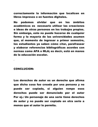 correctamente la información que localicen en
libros impresos o en fuentes digitales.
No podemos olvidar que en los ámbitos
académicos es necesario utilizar las creaciones
e ideas de otras personas en los trabajos propios.
Sin embargo, esto no puede hacerse de cualquier
forma y la mayoría de las universidades asumen
que, al momento de ingresar a primer semestre,
los estudiantes ya saben cómo citar, parafrasear
y elaborar referencias bibliográficas acordes con
normas como APA o MLA; es decir, está en manos
de la educación escolar.
.
CONCLUCION:
Los derechos de autor es un derecho que afirma
que dicha cosa fue creada por una persona y no
puede ser copiada, si alguien rompe esos
derechos puede ser denunciado por el autor
Por ej.: Un personaje de una serie tiene derechos
de autor y no puede ser copiado en otra serie a
menos que el autor lo permita.
 