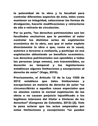la paternidad de la obra y la facultad para
controlar diferentes aspectos de ésta, tales como
mantener su integridad, seleccionar las formas de
divulgación, hacerle modificaciones y retractarse
de ella o retirarla de circulación.
Por su parte, "los derechos patrimoniales son las
facultades exclusivas que le permiten al autor
controlar los distintos actos de explotación
económica de la obra, sea que el autor explote
directamente la obra o que, como es lo usual,
autorice a terceros a realizarla, y participe en esa
explotación obteniendo un beneficio económico.
Los derechos patrimoniales son oponibles a todas
las personas (erga omnes), son transmisibles, su
duración es temporal y las legislaciones
establecen algunas limitaciones y excepciones al
derecho de autor" (Vega, 2010).
Precisamente, el Artículo 12 de la Ley 1520 de
2012 establece que tales limitaciones y
excepciones en materia de derecho de autor “se
circunscribirán a aquellos casos especiales que
no atenten contra la normal explotación de las
obras o no causen perjuicio injustificado a los
legítimos intereses del titular o titulares de los
derechos” (Congreso de Colombia, 2012) [2]. Vale
la pena aclarar que los actos amparados por
estas limitaciones y excepciones “se pueden
 