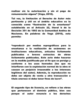realizar sin la autorización y sin el pago de
remuneración alguna” (Vega, 2010).
Tal vez, la limitación al Derecho de Autor más
pertinente y útil en el ámbito educativo es la
conocida como “ilustración de la enseñanza”
establecida en el Artículo 22, literal b de la
Decisión 351 de 1993 de la Comunidad Andina de
Naciones. En palabras de Vega (2010), esta
permite:
“reproducir por medios reprográficos para la
enseñanza o la realización de exámenes en
instituciones educativas, artículos lícitamente
publicados o breves extractos de obras
lícitamente publicadas. Este acto debe hacerse
en la medida justificada por el fin que se persiga y
conforme a los usos honrados (los que no
interfieren con la explotación normal de la obra ni
causan un perjuicio irrazonable a los intereses
legítimos del autor). Además, la reproducción no
debe ser objeto de venta u otra transacción a
título oneroso ni debe tener fines de lucro”.
El segundo tipo de licencia, se refiere a las obras
que pertenecen al dominio público, bien sea
porque el autor renuncie a los derechos
 