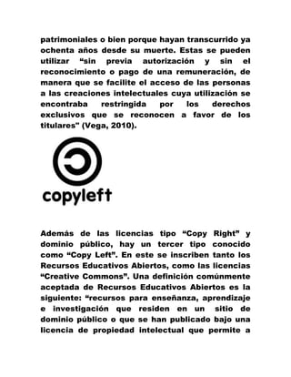 patrimoniales o bien porque hayan transcurrido ya
ochenta años desde su muerte. Estas se pueden
utilizar “sin previa autorización y sin el
reconocimiento o pago de una remuneración, de
manera que se facilite el acceso de las personas
a las creaciones intelectuales cuya utilización se
encontraba restringida por los derechos
exclusivos que se reconocen a favor de los
titulares" (Vega, 2010).
Además de las licencias tipo “Copy Right” y
dominio público, hay un tercer tipo conocido
como “Copy Left”. En este se inscriben tanto los
Recursos Educativos Abiertos, como las licencias
“Creative Commons”. Una definición comúnmente
aceptada de Recursos Educativos Abiertos es la
siguiente: “recursos para enseñanza, aprendizaje
e investigación que residen en un sitio de
dominio público o que se han publicado bajo una
licencia de propiedad intelectual que permite a
 