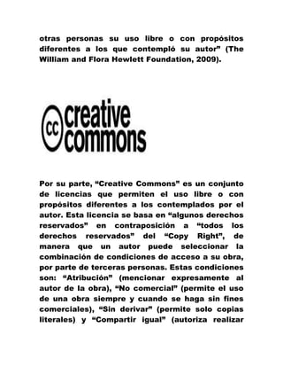 otras personas su uso libre o con propósitos
diferentes a los que contempló su autor” (The
William and Flora Hewlett Foundation, 2009).
Por su parte, “Creative Commons” es un conjunto
de licencias que permiten el uso libre o con
propósitos diferentes a los contemplados por el
autor. Esta licencia se basa en “algunos derechos
reservados” en contraposición a “todos los
derechos reservados” del “Copy Right”, de
manera que un autor puede seleccionar la
combinación de condiciones de acceso a su obra,
por parte de terceras personas. Estas condiciones
son: “Atribución” (mencionar expresamente al
autor de la obra), “No comercial” (permite el uso
de una obra siempre y cuando se haga sin fines
comerciales), “Sin derivar” (permite solo copias
literales) y “Compartir igual” (autoriza realizar
 