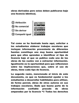 obras derivadas pero estas deben publicarse bajo
una licencia idéntica).
Tal como se ha ilustrado hasta aquí, solicitar a
los estudiantes elaborar trabajos escolares que
incluyan información proveniente de diferentes
fuentes constituye una muy buena oportunidad
para que ellos aprendan a identificar el tipo de
licencia bajo el que se publica cada una de las
obras de las cuales van a extractar información.
Igualmente es la oportunidad para que reflexionen
sobre las implicaciones que, sobre el uso de
obras, tiene cada tipo de licencia.
La segunda razón, mencionada al inicio de este
documento, es que es fundamental ayudar a los
estudiantes a desarrollar habilidades para utilizar,
de forma parcial, obras de otros autores en sus
trabajos escolares. Dado que buena parte de la
información confiable procede de obras
amparadas por la licencia “© Todos los derechos
 