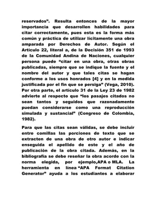reservados”. Resulta entonces de la mayor
importancia que desarrollen habilidades para
citar correctamente, pues esta es la forma más
común y práctica de utilizar lícitamente una obra
amparada por Derechos de Autor. Según el
Artículo 22, literal a, de la Decisión 351 de 1993
de la Comunidad Andina de Naciones, cualquier
persona puede “citar en una obra, otras obras
publicadas, siempre que se indique la fuente y el
nombre del autor y que tales citas se hagan
conforme a los usos honrados [4] y en la medida
justificada por el fin que se persiga” (Vega, 2010).
Por otra parte, el artículo 31 de la Ley 23 de 1982
advierte al respecto que “los pasajes citados no
sean tantos y seguidos que razonadamente
puedan considerarse como una reproducción
simulada y sustancial” (Congreso de Colombia,
1982).
Para que las citas sean válidas, se debe incluir
entre comillas las porciones de texto que se
extracten de una obra de otro autor e indicar
enseguida el apellido de este y el año de
publicación de la obra citada. Además, en la
bibliografía se debe reseñar la obra acorde con la
norma elegida, por ejemplo,APA o MLA. La
herramienta en línea “APA Format Citation
Generator” ayuda a los estudiantes a elaborar
 