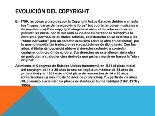 EVOLUCIÓN DEL COPYRIGHT
En 1790, las obras protegidas por la Copyright Act de Estados Unidos eran solo
los "mapas, cartas de navegación y libros" (no cubría las obras musicales o
de arquitectura). Este copyright otorgaba al autor el derecho exclusivo a
publicar las obras, por lo que solo se violaba tal derecho si reimprimía la
obra sin el permiso de su titular. Además, este derecho no se extendía a las
"obras derivadas" (era un derecho exclusivo sobre la obra en particular), por
lo que no impedía las traducciones o adaptaciones de dicho texto. Con los
años, el titular del copyright obtuvo el derecho exclusivo a controlar
cualquier publicación de su obra. Sus derechos se extendieron, de la obra
en particular, a cualquier obra derivada que pudiera surgir en base a la "obra
original".
Asimismo, el Congreso de Estados Unidos incrementó en 1831 el plazo inicial
del copyright de 14 a 28 años (o sea, se llegó a un máximo de 42 años de
protección) y en 1909 extendió el plazo de renovación de 14 a 28 años
(obteniéndose un máximo de 56 años de protección). Y, a partir de los años
50, comenzó a extender los plazos existentes en forma habitual (1962, 1976 y
1998).
 