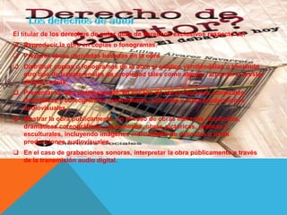 El titular de los derechos de autor goza de derechos exclusivos respecto de:
 Reproducir la obra en copias o fonogramas.
 Preparar obras derivadas basadas en la obra.
 Distribuir copias o fonogramas de la obra al público vendiéndolas o haciendo
otro tipo de transferencias de propiedad tales como alquilar, arrendar o prestar
dichas copias.
 Presentar la obra públicamente, en el caso de obras literarias, musicales,
dramáticas y coreográficas, pantomimas, películas y otras producciones
audiovisuales.
 Mostrar la obra públicamente, en el caso de obras literarias, musicales,
dramáticas coreográficas, pantomimas, obras pictóricas, gráficas y
esculturales, incluyendo imágenes individuales de películas u otras
producciones audiovisuales.
 En el caso de grabaciones sonoras, interpretar la obra públicamente a través
de la transmisión audio digital.
 