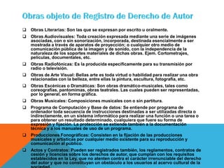 Obras Literarias: Son las que se expresan por escrito u oralmente.
 Obras Audiovisuales: Toda creación expresada mediante una serie de imágenes
asociadas, con o sin sonorización, incorporada, destinada esencialmente a ser
mostrada a través de aparatos de proyección; o cualquier otro medio de
comunicación pública de la imagen y de sonido, con la independencia de la
naturaleza de los soportes materiales de dichas obras. Ejem. Cortometrajes,
películas, documentales, etc.
 Obras Radiofónicas: Es la producida específicamente para su transmisión por
radio o televisión.
 Obras de Arte Visual: Bellas arte es toda virtud o habilidad para realizar una obra
relacionadas con la belleza, entre ellas la pintura, escultura, fotografía, etc.
 Obras Escénicas o Dramáticas: Son obras dramático-musicales, tales como
coreografías, pantomimas, obras teatrales. Las cuales pueden ser representadas,
por lo general, en forma gráfica.
 Obras Musicales: Composiciones musicales con o sin partitura.
 Programa de Computación y Base de datos: Se entiende por programa de
ordenador toda secuencia de instrucciones destinadas a ser utilizadas directa o
indirectamente, en un sistema informático para realizar una función o una tarea o
para obtener un resultado determinado, cualquiera que fuere su forma de
expresión y fijación. La protección se extiende también a la documentación
técnica y a los manuales de uso de un programa.
 Producciones Fonográficas: Consisten en la fijación de las producciones
musicales y artísticas por cualquier medio existente para su reproducción y
comunicación al público.
 Actos y Contratos: Pueden ser registrados también, los reglamentos, contratos de
cesión y licencias sobre los derechos de autor, que cumplan con los requisitos
establecidos en la Ley, que no atenten contra el carácter irrenunciable del derecho
del autor y que no constituyan un obstáculo a los usuarios al acervo cultural de la
 