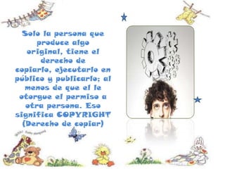 Solo la persona que
produce algo
original, tiene el
derecho de
copiarlo, ejecutarlo en
público y publicarlo; al
menos de que el le
otorgue el permiso a
otra persona. Eso
significa COPYRIGHT
(Derecho de copiar)
 