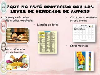 ¿QUE NO ESTÁ PROTEGIDO POR LAS
LEYES DE DERECHOS DE AUTOR?
• Obras que aún no han
sido escritas o grabadas
• Ideas, métodos o
descubrimientos
• Listados de datos
• Obras que no contienen
autoría original
• Cintas métricas
 