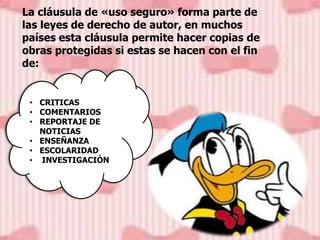 La cláusula de «uso seguro» forma parte de
las leyes de derecho de autor, en muchos
países esta cláusula permite hacer copias de
obras protegidas si estas se hacen con el fin
de:
• CRITICAS
• COMENTARIOS
• REPORTAJE DE
NOTICIAS
• ENSEÑANZA
• ESCOLARIDAD
• INVESTIGACIÓN
 