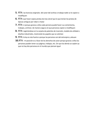5. RTA: las licencias originales del autor del archivo o trabajo nadie se le copien o
modifiquen
6. RTA: que hacer copias piratas da mas cárcel que la que tenían los piratas de
épocas antiguas por robar o matar
7. RTA: si porque gracias a ellos cada persona puede hacer sus comentarios,
trabajos, archivos de manera segura sin que personas copien o modifiquen
8. RTA: registrándose en la carpeta de patentes de inversión, modelo de utilidad o
diseños industriales, mostrando los papeles que se solicitan
9. RTA: la ley es más fuerte o porque las personas son del extranjero y abusan
10.RTA: mi posición es a favor de los derechos de autor porque gracias a ellos las
personas pueden tener sus páginas, trabajos, etc. Sin que los demás se copien ya
que no hay dos personas en el mundo que piensen igual
 