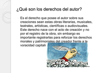 ¿Qué son los derechos del autor?
Es el derecho que posee el autor sobre sus
creaciones sean estas obras literarias, musicales,
teatrales, artísticas, científicas o audiovisuales.
Este derecho nace con el acto de creación y no
por el registro de la obra, sin embargo es
importante registrarlas para reforzar los derechos
morales y patrimoniales del creador frente a la
voracidad capitalista y el plagio.
 