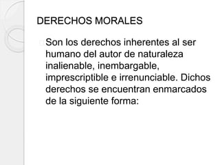 DERECHOS MORALES
Son los derechos inherentes al ser
humano del autor de naturaleza
inalienable, inembargable,
imprescriptible e irrenunciable. Dichos
derechos se encuentran enmarcados
de la siguiente forma:
 
