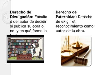 Derecho de
Divulgación: Faculta
d del autor de decidir
si publica su obra o
no, y en qué forma lo
hará.
Derecho de
Paternidad: Derecho
de exigir el
reconocimiento como
autor de la obra.
 