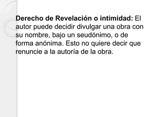 Derecho de Revelación o intimidad: El
autor puede decidir divulgar una obra con
su nombre, bajo un seudónimo, o de
forma anónima. Esto no quiere decir que
renuncie a la autoría de la obra.
 