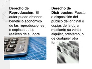 Derecho de
Reproducción: El
autor puede obtener
beneficio económico
de las reproducciones
o copias que se
realicen de su obra.
Derecho de
Distribución: Puesta
a disposición del
público del original o
copias de la obra
mediante su venta,
alquiler, préstamo, o
de cualquier otra
forma.
 