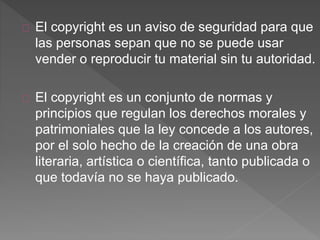 El copyright es un aviso de seguridad para que
las personas sepan que no se puede usar
vender o reproducir tu material sin tu autoridad.
El copyright es un conjunto de normas y
principios que regulan los derechos morales y
patrimoniales que la ley concede a los autores,
por el solo hecho de la creación de una obra
literaria, artística o científica, tanto publicada o
que todavía no se haya publicado.
 