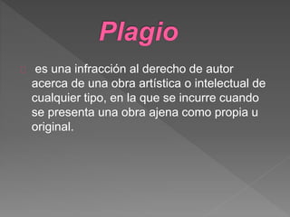 es una infracción al derecho de autor
acerca de una obra artística o intelectual de
cualquier tipo, en la que se incurre cuando
se presenta una obra ajena como propia u
original.
 