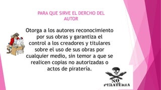 PARA QUE SIRVE EL DERCHO DEL 
AUTOR 
Otorga a los autores reconocimiento 
por sus obras y garantiza el 
control a los creadores y titulares 
sobre el uso de sus obras por 
cualquier medio, sin temor a que se 
realicen copias no autorizadas o 
actos de piratería. 
 