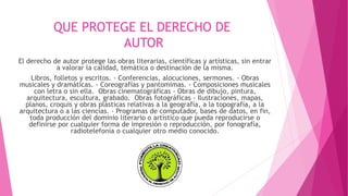 QUE PROTEGE EL DERECHO DE 
AUTOR 
El derecho de autor protege las obras literarias, científicas y artísticas, sin entrar 
a valorar la calidad, temática o destinación de la misma. 
Libros, folletos y escritos. - Conferencias, alocuciones, sermones. - Obras 
musicales y dramáticas. - Coreografías y pantomimas. - Composiciones musicales 
con letra o sin ella. Obras cinematográficas - Obras de dibujo, pintura, 
arquitectura, escultura, grabado. Obras fotográficas - Ilustraciones, mapas, 
planos, croquis y obras plásticas relativas a la geografía, a la topografía, a la 
arquitectura o a las ciencias. - Programas de computador, bases de datos, en fin, 
toda producción del dominio literario o artístico que pueda reproducirse o 
definirse por cualquier forma de impresión o reproducción, por fonografía, 
radiotelefonía o cualquier otro medio conocido. 
 