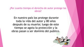 ¿Por cuanto tiempo el derecho de autor protege las 
obras? 
En nuestro país los protege durante 
toda la vida del autor y 80 años 
después de su muerte; luego de este 
tiempo se agota la protección y la 
obras pasan a ser domínio del publico. 
 