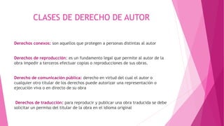 CLASES DE DERECHO DE AUTOR 
Derechos conexos: son aquellos que protegen a personas distintas al autor 
Derechos de reproducción: es un fundamento legal que permite al autor de la 
obra impedir a terceros efectuar copias o reproducciones de sus obras. 
Derecho de comunicación pública: derecho en virtud del cual el autor o 
cualquier otro titular de los derechos puede autorizar una representación o 
ejecución viva o en directo de su obra 
Derechos de traducción: para reproducir y publicar una obra traducida se debe 
solicitar un permiso del titular de la obra en el idioma original 
 