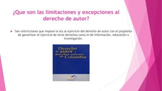 ¿Que son las limitaciones y excepciones al 
derecho de autor? 
 Son restricciones que impone la ley al ejercicio del derecho de autor con el propósito 
de garantizar el ejercicio de otros derechos como el de información, educación o 
investigación. 
 